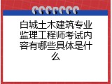 白城土木建筑专业监理工程师考试内容有哪些具体是什么