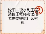 沈阳一级水利工程造价工程师考试报名需要提供什么材料