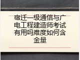 宿迁一级通信与广电工程建造师考试有用吗难度如何含金量