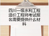四川一级水利工程造价工程师考试报名需要提供什么材料