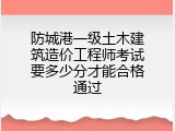 防城港一级土木建筑造价工程师考试要多少分才能合格通过