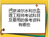 巴彦淖尔水利总监理工程师考试科目及要用的备考资料有哪些