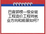 巴音郭楞一级安装工程造价工程师就业方向和前景如何？