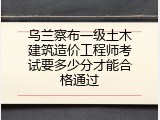 乌兰察布一级土木建筑造价工程师考试要多少分才能合格通过