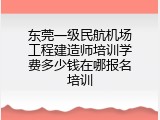 东莞一级民航机场工程建造师培训学费多少钱在哪报名培训