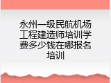 永州一级民航机场工程建造师培训学费多少钱在哪报名培训