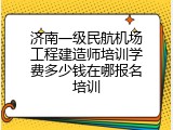 济南一级民航机场工程建造师培训学费多少钱在哪报名培训