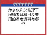 萍乡水利总监理工程师考试科目及要用的备考资料有哪些