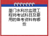 厦门水利总监理工程师考试科目及要用的备考资料有哪些