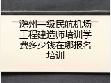滁州一级民航机场工程建造师培训学费多少钱在哪报名培训