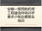 安徽一级民航机场工程建造师培训学费多少钱在哪报名培训