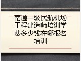 南通一级民航机场工程建造师培训学费多少钱在哪报名培训