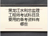 黑龙江水利总监理工程师考试科目及要用的备考资料有哪些