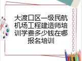 大渡口区一级民航机场工程建造师培训学费多少钱在哪报名培训
