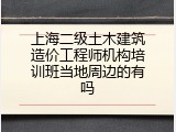 上海二级土木建筑造价工程师机构培训班当地周边的有吗