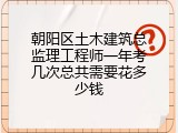 朝阳区土木建筑总监理工程师一年考几次总共需要花多少钱