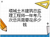 塔城土木建筑总监理工程师一年考几次总共需要花多少钱