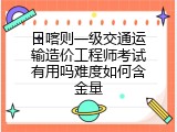 日喀则一级交通运输造价工程师考试有用吗难度如何含金量