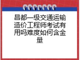 昌都一级交通运输造价工程师考试有用吗难度如何含金量
