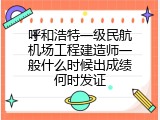 呼和浩特一级民航机场工程建造师一般什么时候出成绩何时发证