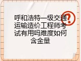 呼和浩特一级交通运输造价工程师考试有用吗难度如何含金量
