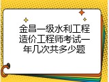 金昌一级水利工程造价工程师考试一年几次共多少题
