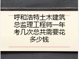 呼和浩特土木建筑总监理工程师一年考几次总共需要花多少钱