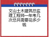 文山土木建筑总监理工程师一年考几次总共需要花多少钱