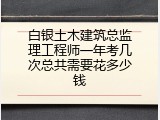 白银土木建筑总监理工程师一年考几次总共需要花多少钱