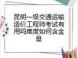 昆明一级交通运输造价工程师考试有用吗难度如何含金量