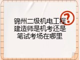 锦州二级机电工程建造师是机考还是笔试考场在哪里