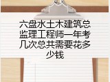 六盘水土木建筑总监理工程师一年考几次总共需要花多少钱