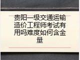 贵阳一级交通运输造价工程师考试有用吗难度如何含金量