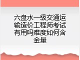 六盘水一级交通运输造价工程师考试有用吗难度如何含金量