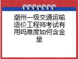 潮州一级交通运输造价工程师考试有用吗难度如何含金量