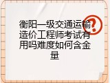 衡阳一级交通运输造价工程师考试有用吗难度如何含金量