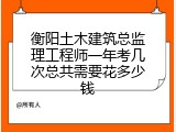 衡阳土木建筑总监理工程师一年考几次总共需要花多少钱