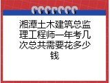 湘潭土木建筑总监理工程师一年考几次总共需要花多少钱