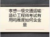 孝感一级交通运输造价工程师考试有用吗难度如何含金量