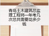 青岛土木建筑总监理工程师一年考几次总共需要花多少钱