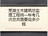 芜湖土木建筑总监理工程师一年考几次总共需要花多少钱