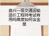 嘉兴一级交通运输造价工程师考试有用吗难度如何含金量