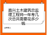 嘉兴土木建筑总监理工程师一年考几次总共需要花多少钱
