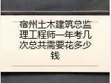 宿州土木建筑总监理工程师一年考几次总共需要花多少钱