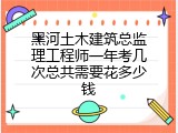 黑河土木建筑总监理工程师一年考几次总共需要花多少钱