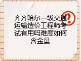 齐齐哈尔一级交通运输造价工程师考试有用吗难度如何含金量