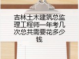 吉林土木建筑总监理工程师一年考几次总共需要花多少钱