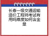 长春一级交通运输造价工程师考试有用吗难度如何含金量