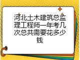 河北土木建筑总监理工程师一年考几次总共需要花多少钱
