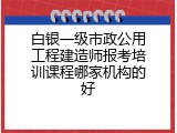 白银一级市政公用工程建造师报考培训课程哪家机构的好
